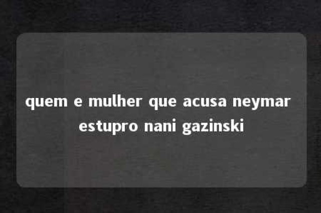 quem e mulher que acusa neymar estupro nani gazinski 