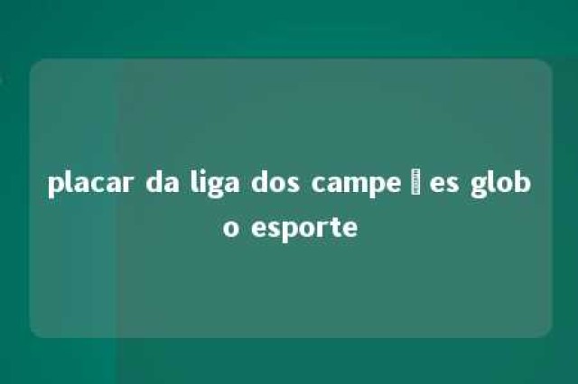 placar da liga dos campeões globo esporte 