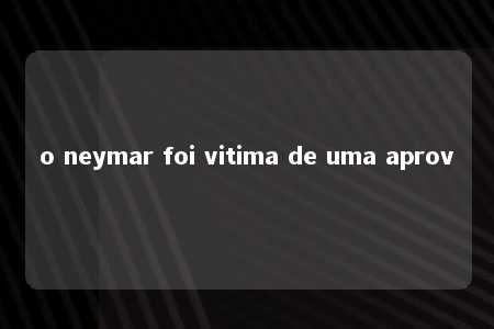 o neymar foi vitima de uma aprov